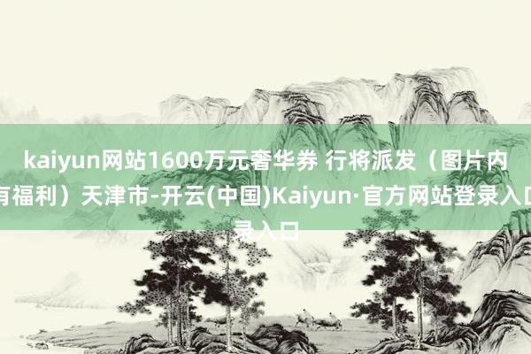 kaiyun网站1600万元奢华券 行将派发（图片内有福利）天津市-开云(中国)Kaiyun·官方网站登录入口