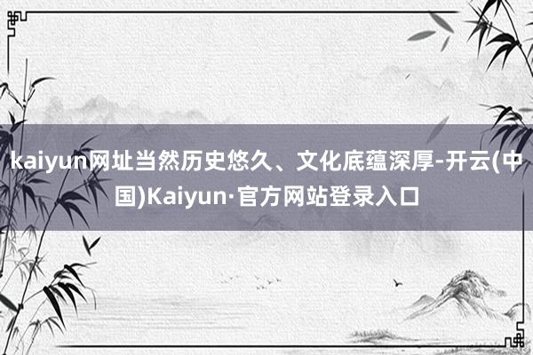 kaiyun网址当然历史悠久、文化底蕴深厚-开云(中国)Kaiyun·官方网站登录入口