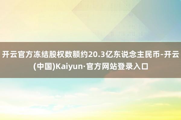 开云官方冻结股权数额约20.3亿东说念主民币-开云(中国)Kaiyun·官方网站登录入口