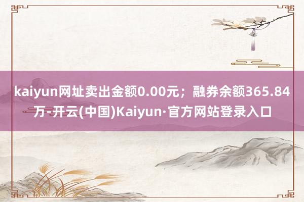 kaiyun网址卖出金额0.00元；融券余额365.84万-开云(中国)Kaiyun·官方网站登录入口