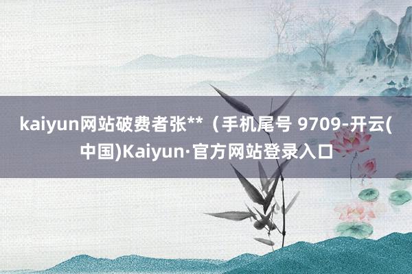 kaiyun网站破费者张**（手机尾号 9709-开云(中国)Kaiyun·官方网站登录入口