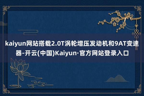 kaiyun网站搭载2.0T涡轮增压发动机和9AT变速器-开云(中国)Kaiyun·官方网站登录入口