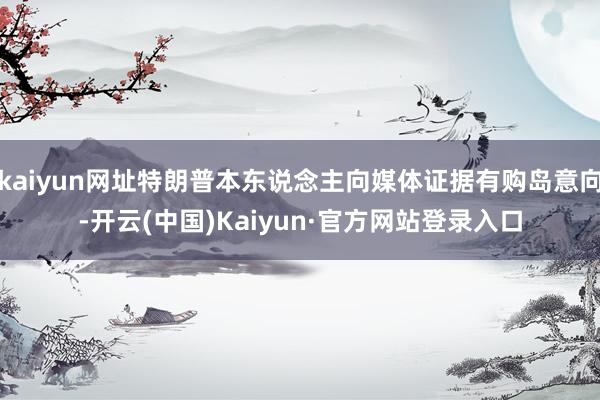 kaiyun网址特朗普本东说念主向媒体证据有购岛意向-开云(中国)Kaiyun·官方网站登录入口