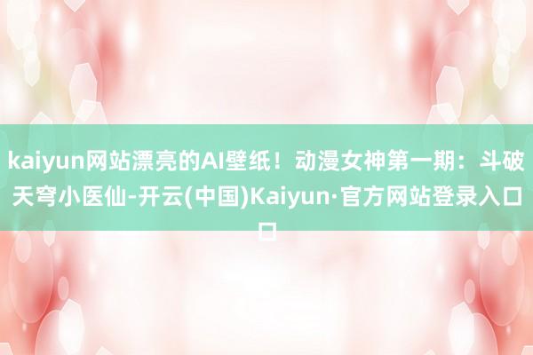 kaiyun网站漂亮的AI壁纸！动漫女神第一期：斗破天穹小医仙-开云(中国)Kaiyun·官方网站登录入口