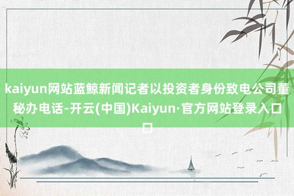 kaiyun网站蓝鲸新闻记者以投资者身份致电公司董秘办电话-开云(中国)Kaiyun·官方网站登录入口