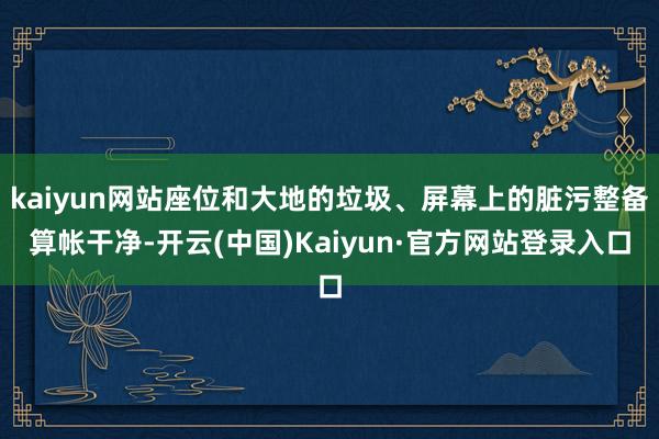 kaiyun网站座位和大地的垃圾、屏幕上的脏污整备算帐干净-开云(中国)Kaiyun·官方网站登录入口