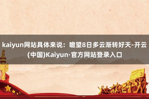 kaiyun网站具体来说：瞻望8日多云渐转好天-开云(中国)Kaiyun·官方网站登录入口