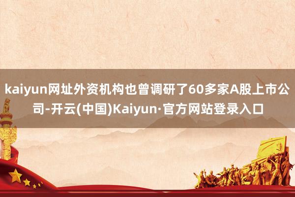 kaiyun网址外资机构也曾调研了60多家A股上市公司-开云(中国)Kaiyun·官方网站登录入口